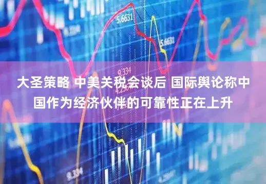 大圣策略 中美关税会谈后 国际舆论称中国作为经济伙伴的可靠性正在上升