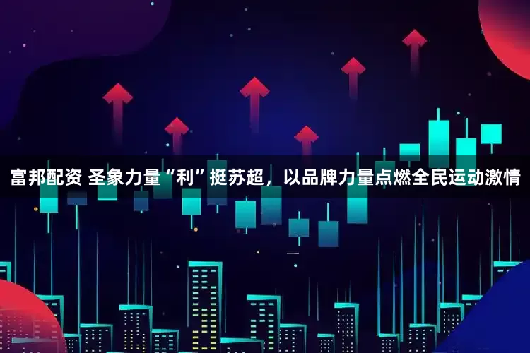 富邦配资 圣象力量“利”挺苏超，以品牌力量点燃全民运动激情