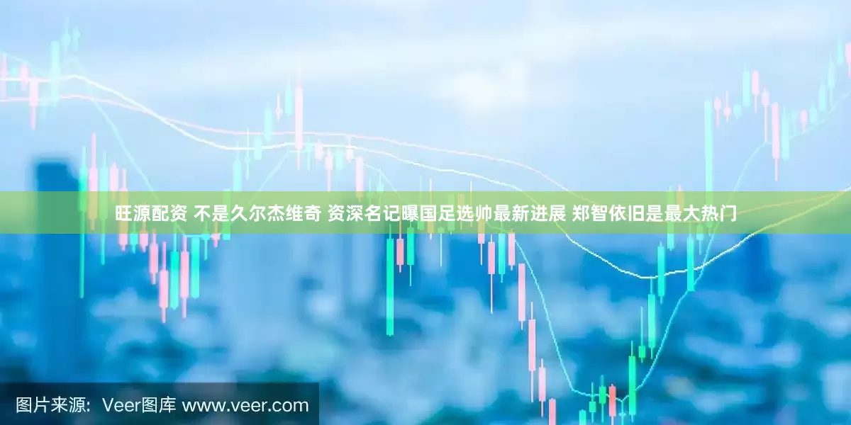 旺源配资 不是久尔杰维奇 资深名记曝国足选帅最新进展 郑智依旧是最大热门