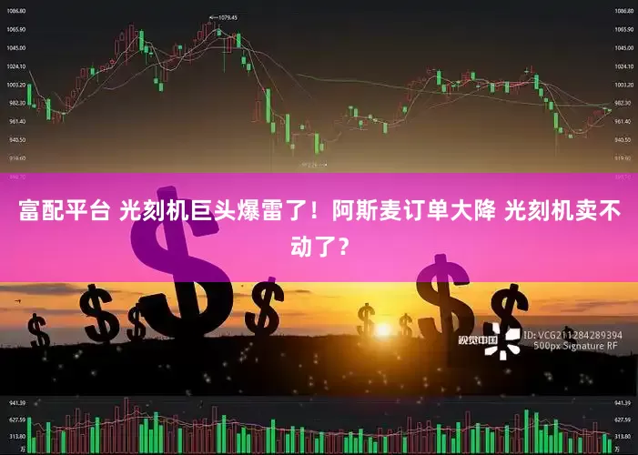 富配平台 光刻机巨头爆雷了！阿斯麦订单大降 光刻机卖不动了？