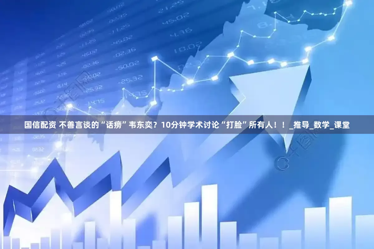 国信配资 不善言谈的“话痨”韦东奕？10分钟学术讨论“打脸”所有人！！_推导_数学_课堂