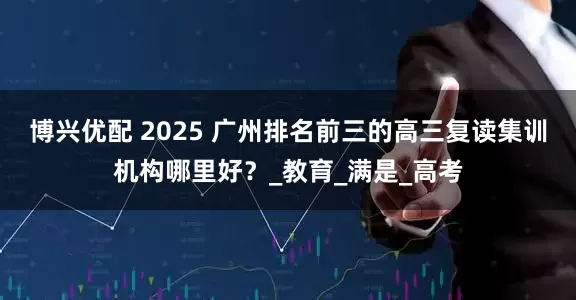 博兴优配 2025 广州排名前三的高三复读集训机构哪里好？_教育_满是_高考