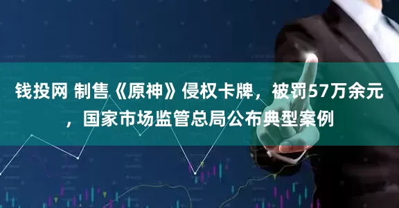 钱投网 制售《原神》侵权卡牌，被罚57万余元，国家市场监管总局公布典型案例