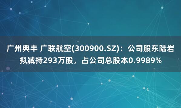 广州典丰 广联航空(300900.SZ)：公司股东陆岩拟减持293万股，占公司总股本0.9989%