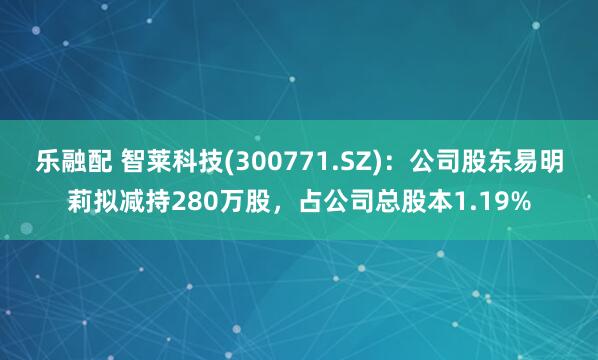 乐融配 智莱科技(300771.SZ)：公司股东易明莉拟减持280万股，占公司总股本1.19%