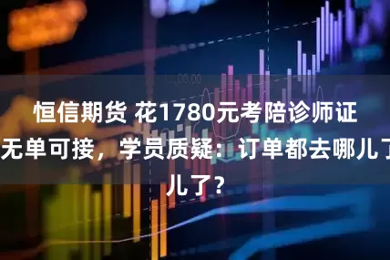 恒信期货 花1780元考陪诊师证却无单可接，学员质疑：订单都去哪儿了？