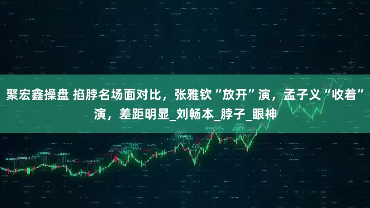 聚宏鑫操盘 掐脖名场面对比，张雅钦“放开”演，孟子义“收着”演，差距明显_刘畅本_脖子_眼神