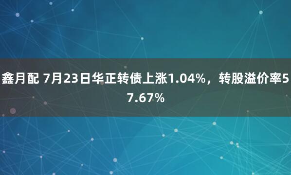 鑫月配 7月23日华正转债上涨1.04%，转股溢价率57.67%