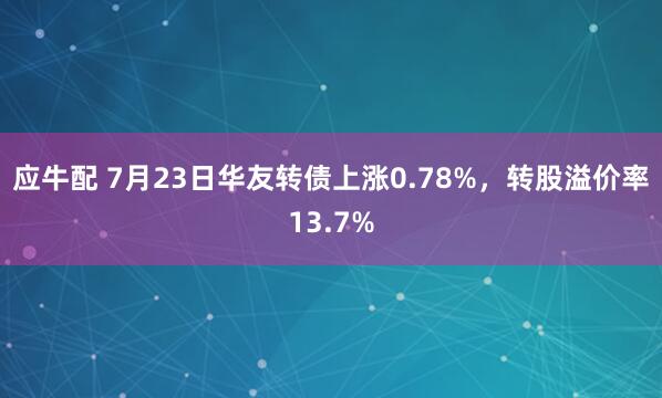 应牛配 7月23日华友转债上涨0.78%，转股溢价率13.7%
