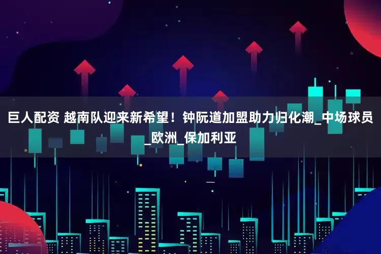 巨人配资 越南队迎来新希望！钟阮道加盟助力归化潮_中场球员_欧洲_保加利亚