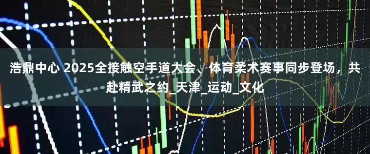 浩鼎中心 2025全接触空手道大会、体育柔术赛事同步登场，共赴精武之约_天津_运动_文化