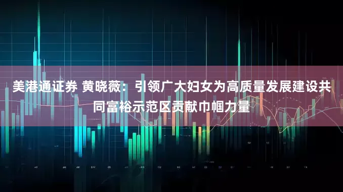 美港通证券 黄晓薇：引领广大妇女为高质量发展建设共同富裕示范区贡献巾帼力量