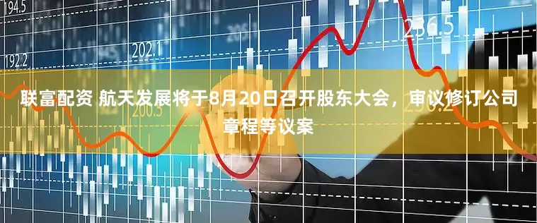 联富配资 航天发展将于8月20日召开股东大会，审议修订公司章程等议案