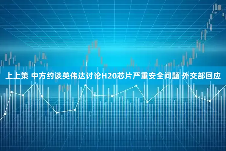 上上策 中方约谈英伟达讨论H20芯片严重安全问题 外交部回应