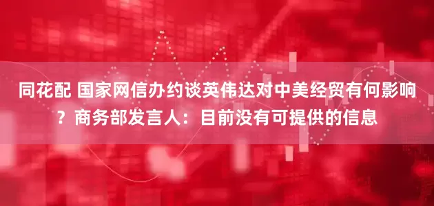 同花配 国家网信办约谈英伟达对中美经贸有何影响？商务部发言人：目前没有可提供的信息