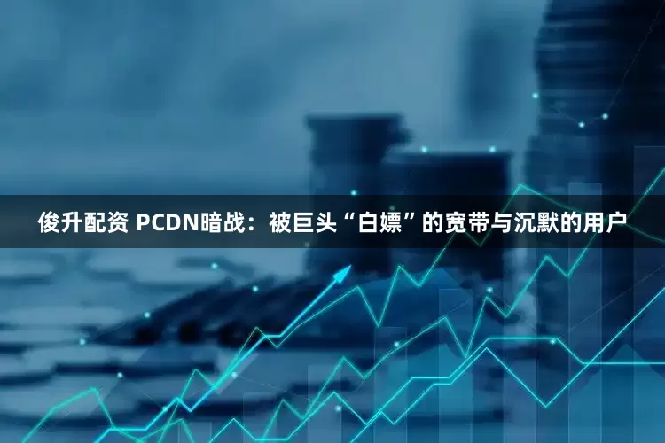 俊升配资 PCDN暗战：被巨头“白嫖”的宽带与沉默的用户