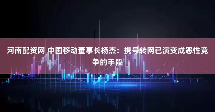 河南配资网 中国移动董事长杨杰：携号转网已演变成恶性竞争的手段