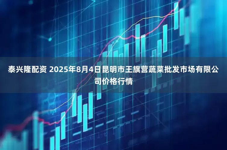 泰兴隆配资 2025年8月4日昆明市王旗营蔬菜批发市场有限公司价格行情