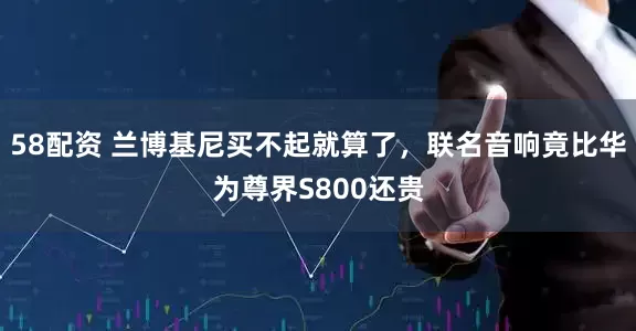 58配资 兰博基尼买不起就算了，联名音响竟比华为尊界S800还贵