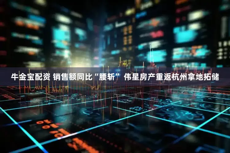 牛金宝配资 销售额同比“腰斩” 伟星房产重返杭州拿地拓储
