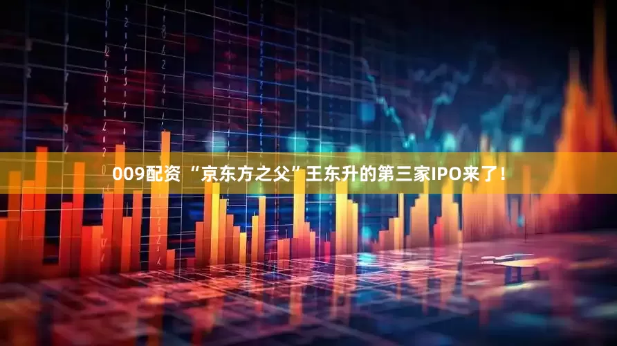 009配资 “京东方之父”王东升的第三家IPO来了！
