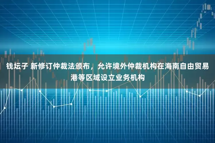 钱坛子 新修订仲裁法颁布，允许境外仲裁机构在海南自由贸易港等区域设立业务机构