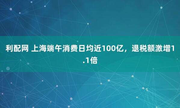 利配网 上海端午消费日均近100亿，退税额激增1.1倍