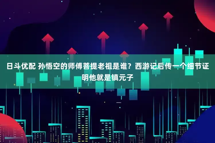 日斗优配 孙悟空的师傅菩提老祖是谁？西游记后传一个细节证明他就是镇元子