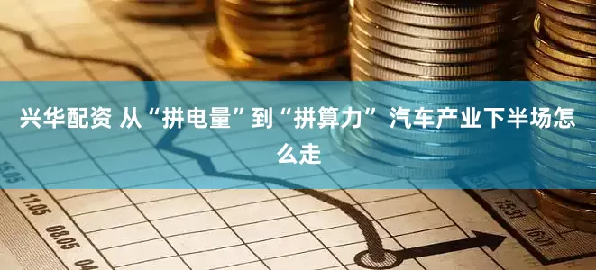 兴华配资 从“拼电量”到“拼算力” 汽车产业下半场怎么走